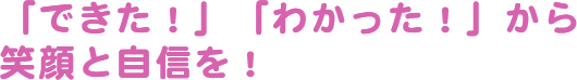 「できた！」「わかった！」から笑顔と自信を！