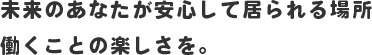 未来のあなたが安心して居られる場所 働くことの楽しさを。