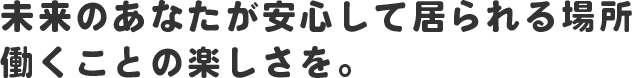 未来のあなたが安心して居られる場所 働くことの楽しさを。