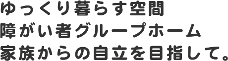 ゆっくり暮らす空間　障がい者グループホーム 家族からの自立を目指して。