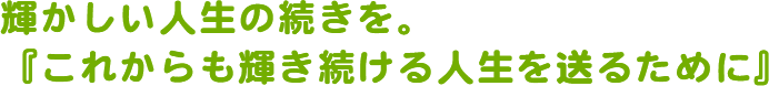 輝かしい人生の続きを。『これからも輝き続ける人生を送るために』