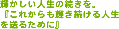 輝かしい人生の続きを。『これからも輝き続ける人生を送るために』